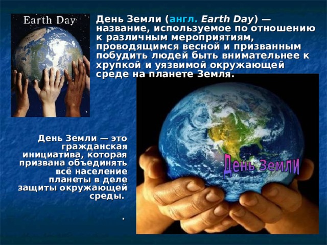 День Земли ( англ.  Earth Day ) — название, используемое по отношению к различным мероприятиям, проводящимся весной и призванным побудить людей быть внимательнее к хрупкой и уязвимой окружающей среде на планете Земля. День Земли — это гражданская инициатива, которая призвана объединять всё население планеты в деле защиты окружающей среды.  .  