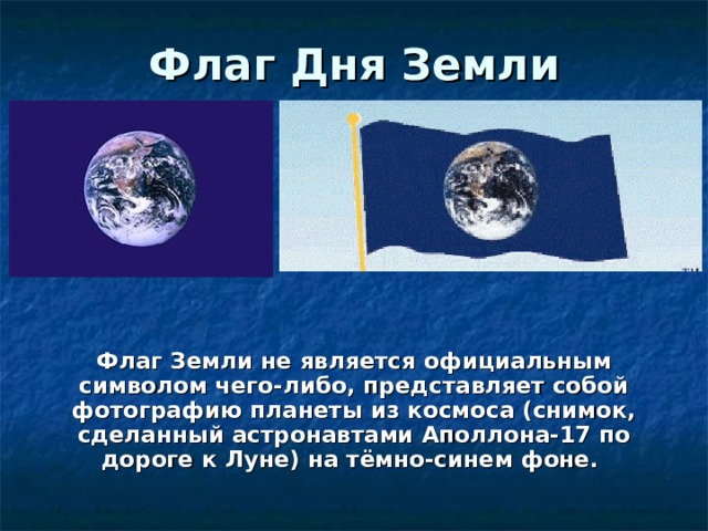 Флаг Дня Земли Флаг Земли не является официальным символом чего-либо, представляет собой фотографию планеты из космоса (снимок, сделанный астронавтами Аполлона-17 по дороге к Луне) на тёмно-синем фоне. 