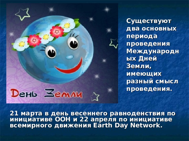 Существуют два основных периода проведения Международных Дней Земли, имеющих разный смысл проведения. 21 марта в день весеннего равноденствия по инициативе ООН и 22 апреля по инициативе всемирного движения Earth Day Network. 