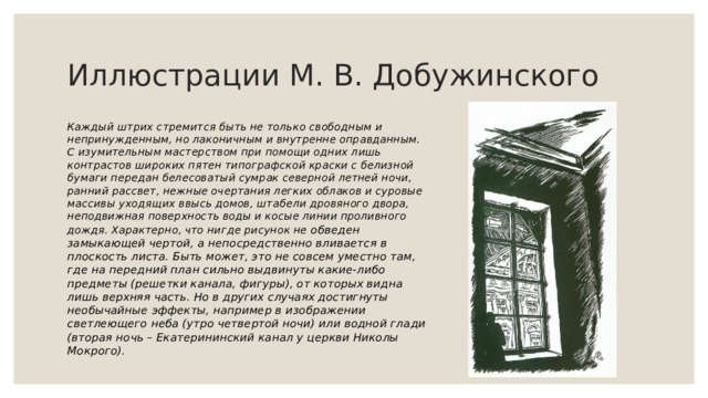 Иллюстрации М. В. Добужинского Каждый штрих стремится быть не только свободным и непринужденным, но лаконичным и внутренне оправданным. С изумительным мастерством при помощи одних лишь контрастов широких пятен типографской краски с белизной бумаги передан белесоватый сумрак северной летней ночи, ранний рассвет, нежные очертания легких облаков и суровые массивы уходящих ввысь домов, штабели дровяного двора, неподвижная поверхность воды и косые линии проливного дождя. Характерно, что нигде рисунок не обведен замыкающей чертой, а непосредственно вливается в плоскость листа. Быть может, это не совсем уместно там, где на передний план сильно выдвинуты какие-либо предметы (решетки канала, фигуры), от которых видна лишь верхняя часть. Но в других случаях достигнуты необычайные эффекты, например в изображении светлеющего неба (утро четвертой ночи) или водной глади (вторая ночь – Екатерининский канал у церкви Николы Мокрого). 