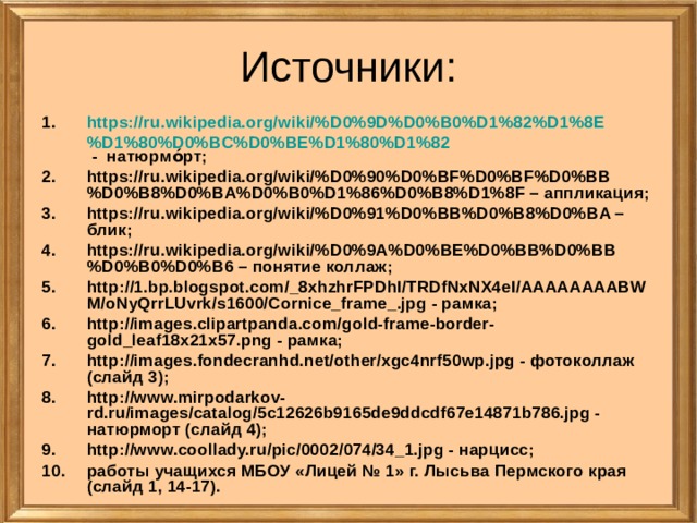 Источники: https://ru.wikipedia.org/wiki/%D0%9D%D0%B0%D1%82%D1%8E%D1%80%D0%BC%D0%BE%D1%80%D1%82 - натюрмо́рт; https://ru.wikipedia.org/wiki/%D0%90%D0%BF%D0%BF%D0%BB%D0%B8%D0%BA%D0%B0%D1%86%D0%B8%D1%8F – аппликация; https://ru.wikipedia.org/wiki/%D0%91%D0%BB%D0%B8%D0%BA – блик; https://ru.wikipedia.org/wiki/%D0%9A%D0%BE%D0%BB%D0%BB%D0%B0%D0%B6 – понятие коллаж; http://1.bp.blogspot.com/_8xhzhrFPDhI/TRDfNxNX4eI/AAAAAAAABWM/oNyQrrLUvrk/s1600/Cornice_frame_.jpg - рамка; http://images.clipartpanda.com/gold-frame-border-gold_leaf18x21x57.png - рамка; http://images.fondecranhd.net/other/xgc4nrf50wp.jpg - фотоколлаж (слайд 3); http://www.mirpodarkov-rd.ru/images/catalog/5c12626b9165de9ddcdf67e14871b786.jpg - натюрморт (слайд 4); http://www.coollady.ru/pic/0002/074/34_1.jpg - нарцисс; работы учащихся МБОУ «Лицей № 1» г. Лысьва Пермского края (слайд 1, 14-17). 