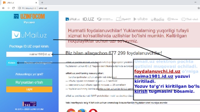 Umail.uz elektron pochta qutisini muqovasi ochiladi. foydalanuvchi.id.uz o’rniga naima1981.id.uz yozuvi kiritiladi. Yozuv to’g’ri kiritilgan bo’lsa kirish tugmasini bosamiz.   