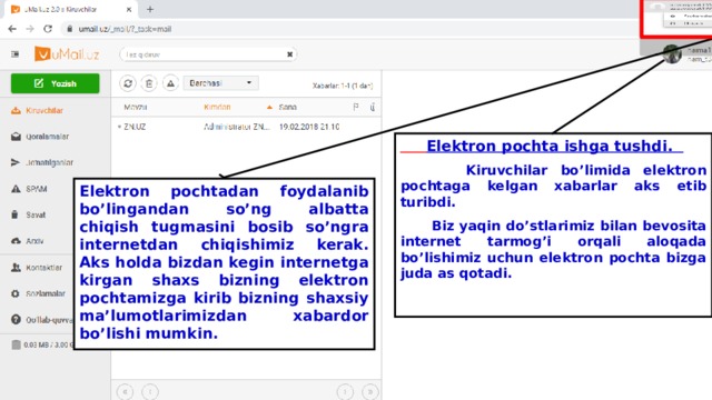  Elektron pochta ishga tushdi.  Kiruvchilar bo’limida elektron pochtaga kelgan xabarlar aks etib turibdi.  Biz yaqin do’stlarimiz bilan bevosita internet tarmog’i orqali aloqada bo’lishimiz uchun elektron pochta bizga juda as qotadi.  Elektron pochtadan foydalanib bo’lingandan so’ng albatta chiqish tugmasini bosib so’ngra internetdan chiqishimiz kerak. Aks holda bizdan kegin internetga kirgan shaxs bizning elektron pochtamizga kirib bizning shaxsiy ma’lumotlarimizdan xabardor bo’lishi mumkin. 
