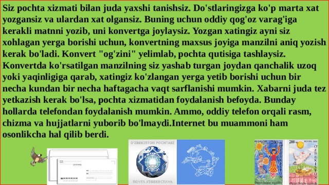 Siz pochta xizmati bilan juda yaxshi tanishsiz. Do'stlaringizga ko'p marta xat yozgansiz va ulardan xat olgansiz. Buning uchun oddiy qog'oz varag'iga kerakli matnni yozib, uni konvertga joylaysiz. Yozgan xatingiz ayni siz xohlagan yerga borishi uchun, konvertning maxsus joyiga manzilni aniq yozish kerak bo'ladi. Konvert 