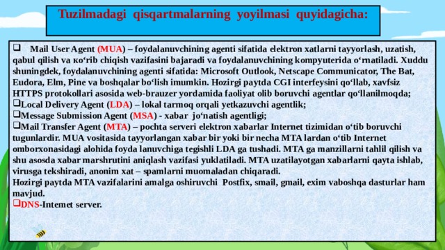 Tuzilmadagi qisqartmalarning yoyilmasi quyidagicha:    Mail User Agent (MUA ) – foydalanuvchining agenti sifatida elektron xatlarni tayyorlash, uzatish, qabul qilish va ко‘rib chiqish vazifasini bajaradi va foydalanuvchining kompyuterida o‘rnatiladi. Xuddu shuningdek, foydalanuvchining agenti sifatida: Microsoft Outlook, Netscape Communicator, The Bat, Eudora, Elm, Pine va boshqalar bo‘lish imumkin. Hozirgi paytda CGI interfeysini qo‘llab, xavfsiz HTTPS protokollari asosida web-brauzer yordamida faoliyat olib boruvchi agentlar qo‘llanilmoqda; Local Delivery Agent ( LDA ) – lokal tarmoq orqali yetkazuvchi agentlik; Message Submission Agent ( MSA ) - xabar jо‘natish agentligi; Mail Transfer Agent ( MTA ) – pochta serveri elektron xabarlar Internet tizimidan o‘tib boruvchi tugunlardir. MUA vositasida tayyorlangan xabar bir yoki bir necha MTA lardan o‘tib Internet omborxonasidagi alohida foyda lanuvchiga tegishli LDA ga tushadi. MTA ga manzillarni tahlil qilish va shu asosda xabar marshrutini aniqlash vazifasi yuklatiladi. MTA uzatilayotgan xabarlarni qayta ishlab, virusga tekshiradi, anonim xat – spamlarni muomaladan chiqaradi. Hozirgi paytda MTA vazifalarini amalga oshiruvchi Postfix, smail, gmail, exim vaboshqa dasturlar ham mavjud. DNS -Intemet server.  