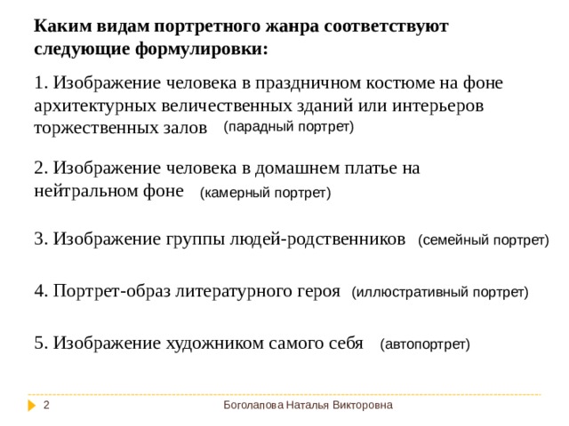 Каким видам портретного жанра соответствуют следующие формулировки: 1. Изображение человека в праздничном костюме на фоне архитектурных величественных зданий или интерьеров торжественных залов (парадный портрет) 2. Изображение человека в домашнем платье на нейтральном фоне (камерный портрет) 3. Изображение группы людей-родственников (семейный портрет) 4. Портрет-образ литературного героя (иллюстративный портрет) 5. Изображение художником самого себя (автопортрет) Боголапова Наталья Викторовна  