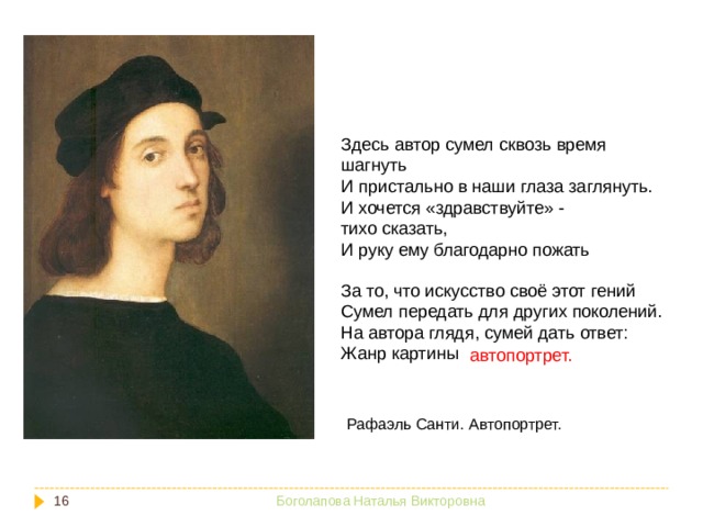 Здесь автор сумел сквозь время шагнуть И пристально в наши глаза заглянуть. И хочется «здравствуйте» - тихо сказать, И руку ему благодарно пожать За то, что искусство своё этот гений Сумел передать для других поколений. На автора глядя, сумей дать ответ: Жанр картины автопортрет. Рафаэль Санти. Автопортрет.  Боголапова Наталья Викторовна 