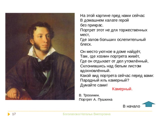 На этой картине пред нами сейчас В домашнем халате герой без прикрас. Портрет этот не для торжественных мест, Где залов больших ослепительный блеск. Он место уютное в доме найдёт, Там, где хозяин портрета живёт, Где он отдыхает от дел утомлённый, Склонившись над белым листом вдохновлённый. Какой вид портрета сейчас перед вами: Парадный иль камерный? Думайте сами! Камерный. В. Тропинин. Портрет А. Пушкина В начало  Боголапова Наталья Викторовна 