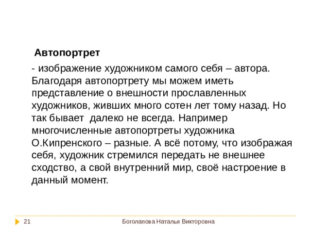 Автопортрет  - изображение художником самого себя – автора. Благодаря автопортрету мы можем иметь представление о внешности прославленных художников, живших много сотен лет тому назад. Но так бывает далеко не всегда. Например многочисленные автопортреты художника О.Кипренского – разные. А всё потому, что изображая себя, художник стремился передать не внешнее сходство, а свой внутренний мир, своё настроение в данный момент. Боголапова Наталья Викторовна  