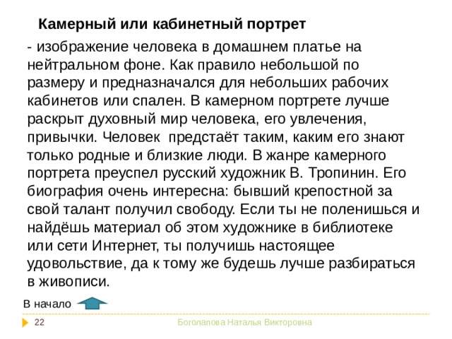 Камерный или кабинетный портрет - изображение человека в домашнем платье на нейтральном фоне. Как правило небольшой по размеру и предназначался для небольших рабочих кабинетов или спален. В камерном портрете лучше раскрыт духовный мир человека, его увлечения, привычки. Человек предстаёт таким, каким его знают только родные и близкие люди. В жанре камерного портрета преуспел русский художник В. Тропинин. Его биография очень интересна: бывший крепостной за свой талант получил свободу. Если ты не поленишься и найдёшь материал об этом художнике в библиотеке или сети Интернет, ты получишь настоящее удовольствие, да к тому же будешь лучше разбираться в живописи. В начало  Боголапова Наталья Викторовна 