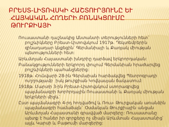 Բրեստ-Լիտովսկի հաշտուրյունը և հայկական հողերի բռնակցումը ԹուրՔիային Ռուսաստանի դաշնակից Անտանտի տերությունների հետ` բոլշևիկները Բրեստ-Լիտովսկում 1917թ. Դեկտեմբերին զինադադար կնքեցին՝ Գերմանիայի և Քառյակ միության պետությունների հետ: Արևմտյան Հայաստանի խնդրիը դարձավ երկրորդական: Բանակցությունների երկրորդ փուլում Գերմանիան հրաժարվեց բոլշևիկների պահանջներից: 1918թ. Հունվարի 28-ին Գերմաիան հարձակվեց Պետրոգրադի ուղղությամբ իսկ թուրքիան Կովկասյան ճակատում: 1918թ. Մարտի 3-ին Բրեստ-Լիտովսկում ստորագրվեց պայմանագրի Խորհրդային Ռուսաստանի և Քառյակ միության երկրների միջև` Ըստ պայմանագրի 4-րդ հոդվածով և Ռուս- Թուրքական առանձին պայմանագրի համաձայն` Օսմանյան Թուրքիային անցան Արևմտյան Հայաստանի գրավված մարզերը: Ռուսաստանը պետք է հաներ իր զորքերը ոչ միայն Արևմտան Հայաստանից՝ այլև Կարսի և Բաթումի մարզերից: 