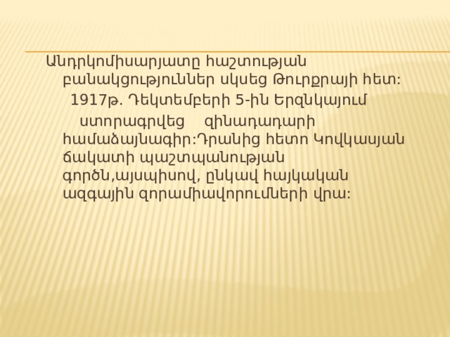 Անդրկոմիսարյատը հաշտության բանակցություններ սկսեց Թուրքրայի հետ:  1917թ. Դեկտեմբերի 5-ին Երզնկայում  ստորագրվեց զինադադարի համաձայնագիր:Դրանից հետո Կովկասյան ճակատի պաշտպանության գործն,այսպիսով, ընկավ հայկական ազգային զորամիավորումների վրա: 