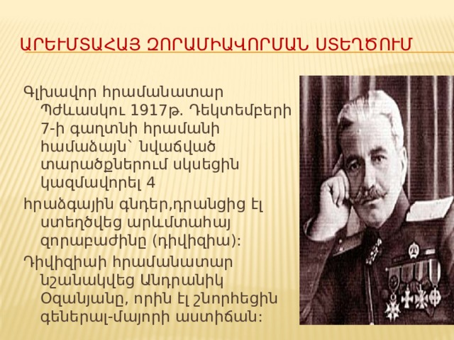 Արևմտահայ զորամիավորման ստեղծումը Գլխավոր հրամանատար Պժևասկու 1917թ. Դեկտեմբերի 7-ի գաղտնի հրամանի համաձայն` նվաճված տարածքներում սկսեցին կազմավորել 4 հրաձգային գնդեր,դրանցից էլ ստեղծվեց արևմտահայ զորաբաժինը (դիվիզիա): Դիվիզիաի հրամանատար նշանակվեց Անդրանիկ Օզանյանը, որին էլ շնորհեցին գեներալ-մայորի աստիճան: 