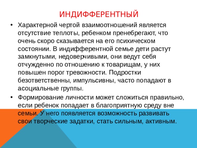 Индифферентный Характерной чертой взаимоотношений является отсутствие теплоты, ребенком пренебрегают, что очень скоро сказывается на его психическом состоянии. В индифферентной семье дети растут замкнутыми, недоверчивыми, они ведут себя отчужденно по отношению к товарищам, у них повышен порог тревожности. Подростки безответственны, импульсивны, часто попадают в асоциальные группы. Формирование личности может сложиться правильно, если ребенок попадает в благоприятную среду вне семьи. У него появляется возможность развивать свои творческие задатки, стать сильным, активным.  