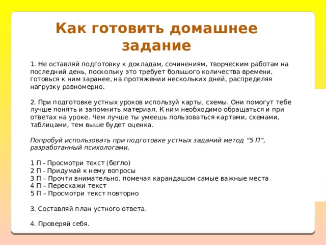 Как готовить домашнее задание 1. Не оставляй подготовку к докладам, сочинениям, творческим работам на последний день, поскольку это требует большого количества времени, готовься к ним заранее, на протяжении нескольких дней, распределяя нагрузку равномерно.   2. При подготовке устных уроков используй карты, схемы. Они помогут тебе лучше понять и запомнить материал. К ним необходимо обращаться и при ответах на уроке. Чем лучше ты умеешь пользоваться картами, схемами, таблицами, тем выше будет оценка.   Попробуй использовать при подготовке устных заданий метод “5 П”, разработанный психологами.   1 П - Просмотри текст (бегло)  2 П - Придумай к нему вопросы  3 П – Прочти внимательно, помечая карандашом самые важные места  4 П – Перескажи текст  5 П – Просмотри текст повторно   3. Составляй план устного ответа.   4. Проверяй себя. 