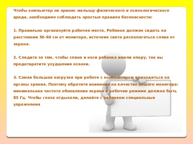 Ч тобы компьютер не принес малышу физического и психологического вреда, необходимо соблюдать простые правила безопасности:  1. Правильно организуйте рабочее место. Ребенок должен сидеть на расстоянии 50-60 см от монитора, источник света располагаться слева от экрана.  2. Следите за тем, чтобы спина и ноги ребенка имели опору, так вы предотвратите ухудшение осанки.  3. Самая большая нагрузка при работе с компьютером приходиться на органы зрения. Поэтому обратите внимание на качество вашего монитора: минимальная частота обновления экрана в рабочем режиме должна быть 85 Гц. Чтобы глаза отдыхали, делайте с ребенком специальные упражнения   