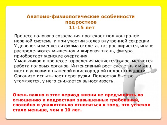 Анатомо-физиологические особенности подростков  11-15 лет Процесс полового созревания протекает под контролем нервной системы и при участии желез внутренней секреции.  У девочек изменяется форма скелета, таз расширяется, иначе распределяются мышечная и жировая ткань, фигура приобретает женские очертания.  У мальчиков в процессе взросления меняется голос, меняется работа половых органов. Интенсивный рост скелетных мышц идет в условиях тканевой и кислородной недостаточности. Организм испытывает перегрузки. Подросток быстро утомляется, у него снижается выносливость.   Очень важно в этот период жизни не предъявлять по отношению к подросткам завышенных требований, спокойно и уважительно относиться к тому, что успехов стало меньше, чем в 10 лет. 