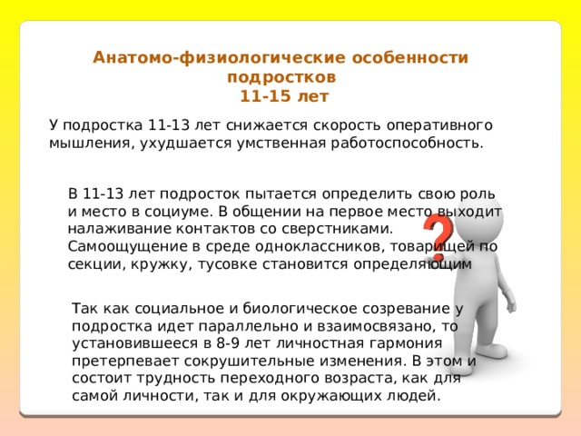 Анатомо-физиологические особенности подростков  11-15 лет У подростка 11-13 лет снижается скорость оперативного мышления, ухудшается умственная работоспособность.   В 11-13 лет подросток пытается определить свою роль и место в социуме. В общении на первое место выходит налаживание контактов со сверстниками. Самоощущение в среде одноклассников, товарищей по секции, кружку, тусовке становится определяющим Так как социальное и биологическое созревание у подростка идет параллельно и взаимосвязано, то установившееся в 8-9 лет личностная гармония претерпевает сокрушительные изменения. В этом и состоит трудность переходного возраста, как для самой личности, так и для окружающих людей. 