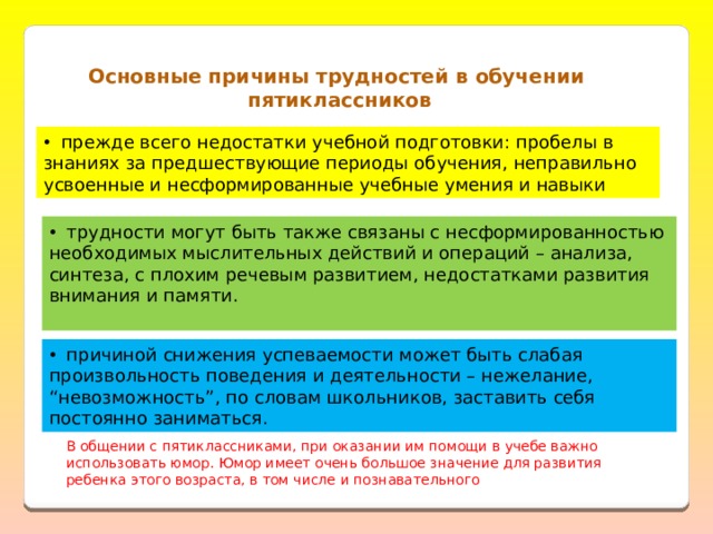 Основные причины трудностей в обучении пятиклассников  прежде всего недостатки учебной подготовки: пробелы в знаниях за предшествующие периоды обучения, неправильно усвоенные и несформированные учебные умения и навыки  трудности могут быть также связаны с несформированностью необходимых мыслительных действий и операций – анализа, синтеза, с плохим речевым развитием, недостатками развития внимания и памяти.  причиной снижения успеваемости может быть слабая произвольность поведения и деятельности – нежелание, “невозможность”, по словам школьников, заставить себя постоянно заниматься. В общении с пятиклассниками, при оказании им помощи в учебе важно использовать юмор. Юмор имеет очень большое значение для развития ребенка этого возраста, в том числе и познавательного 