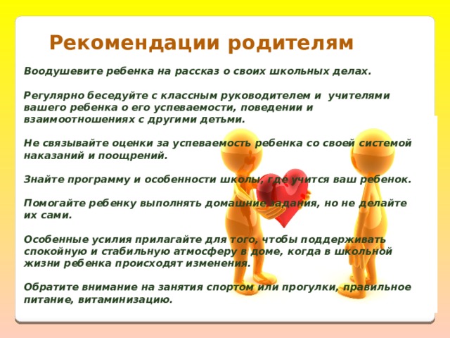 Рекомендации родителям   Воодушевите ребенка на рассказ о своих школьных делах.   Регулярно беседуйте с классным руководителем и  учителями вашего ребенка о его успеваемости, поведении и взаимоотношениях с другими детьми.   Не связывайте оценки за успеваемость ребенка со своей системой наказаний и поощрений.  Знайте программу и особенности школы, где учится ваш ребенок.   Помогайте ребенку выполнять домашние задания, но не делайте их сами.   Особенные усилия прилагайте для того, чтобы поддерживать спокойную и стабильную атмосферу в доме, когда в школьной жизни ребенка происходят изменения.   Обратите внимание на занятия спортом или прогулки, правильное питание, витаминизацию.   