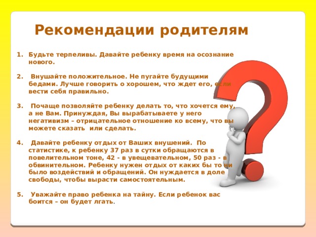 Рекомендации родителям   Будьте терпеливы. Давайте ребенку время на осознание нового.    Внушайте положительное. Не пугайте будущими бедами. Лучше говорить о хорошем, что ждет его, если вести себя правильно.    Почаще позволяйте ребенку делать то, что хочется ему, а не Вам. Принуждая, Вы вырабатываете у него негативизм – отрицательное отношение ко всему, что вы можете сказать  или сделать.    Давайте ребенку отдых от Ваших внушений.  По статистике, к ребенку 37 раз в сутки обращаются в повелительном тоне, 42 - в увещевательном, 50 раз - в обвинительном. Ребенку нужен отдых от каких бы то ни было воздействий и обращений. Он нуждается в доле свободы, чтобы вырасти самостоятельным.    Уважайте право ребенка на тайну. Если ребенок вас боится – он будет лгать . 