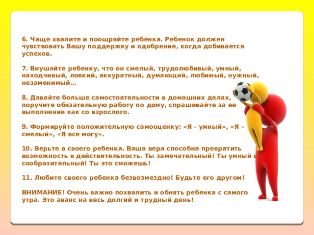  6. Чаще хвалите и поощряйте ребенка. Ребенок должен чувствовать Вашу поддержку и одобрение, когда добивается успехов.  7. Внушайте ребенку, что он смелый, трудолюбивый, умный, находчивый, ловкий, аккуратный, думающий, любимый, нужный, незаменимый…  8. Давайте больше самостоятельности в домашних делах, поручите обязательную работу по дому, спрашивайте за ее выполнение как со взрослого.  9. Формируйте положительную самооценку: «Я - умный», «Я – смелый», «Я все могу».  10. Верьте в своего ребенка. Ваша вера способна превратить возможность в действительность. Ты замечательный! Ты умный и сообразительный! Ты это сможешь!  11. Любите своего ребенка безвозмездно! Будьте его другом!   ВНИМАНИЕ! Очень важно похвалить и обнять ребенка с самого утра. Это аванс на весь долгий и трудный день!  