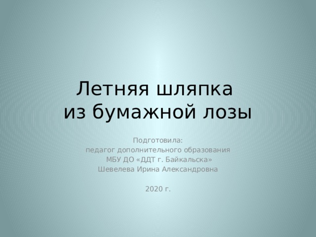 Летняя шляпка  из бумажной лозы Подготовила: педагог дополнительного образования  МБУ ДО «ДДТ г. Байкальска» Шевелева Ирина Александровна 2020 г. 