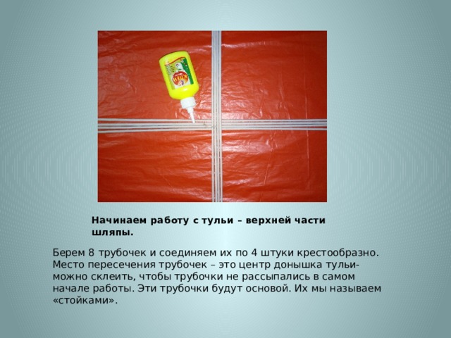 Начинаем работу с тульи – верхней части шляпы. Берем 8 трубочек и соединяем их по 4 штуки крестообразно. Место пересечения трубочек – это центр донышка тульи- можно склеить, чтобы трубочки не рассыпались в самом начале работы. Эти трубочки будут основой. Их мы называем «стойками». 