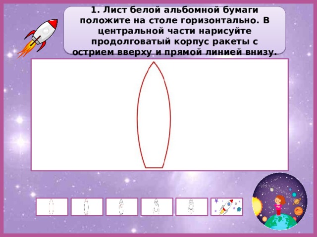 1. Лист белой альбомной бумаги положите на столе горизонтально. В центральной части нарисуйте продолговатый корпус ракеты с острием вверху и прямой линией внизу. 