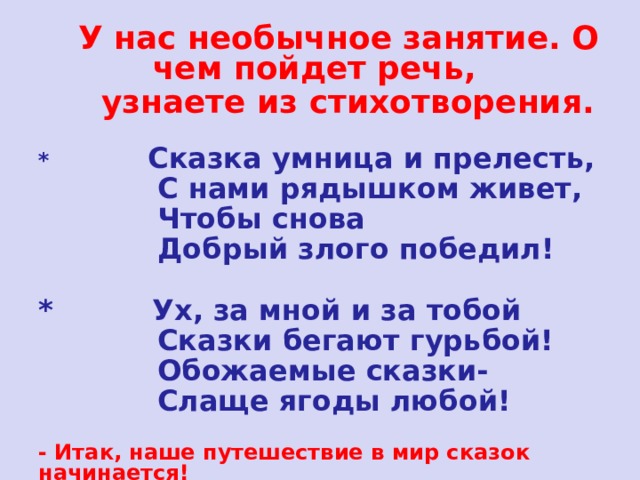  У нас необычное занятие. О чем пойдет речь,  узнаете из стихотворения.  *  Сказка умница и прелесть,  С нами рядышком живет,  Чтобы снова  Добрый злого победил!  * Ух, за мной и за тобой  Сказки бегают гурьбой!  Обожаемые сказки-  Слаще ягоды любой! - Итак, наше путешествие в мир сказок начинается! 