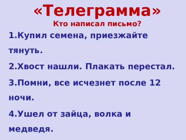 «Телеграмма» Кто написал письмо? 1.Купил семена, приезжайте тянуть. 2.Хвост нашли. Плакать перестал. 3.Помни, все исчезнет после 12 ночи. 4.Ушел от зайца, волка и медведя. 5.Купила самовар. Приглашаю к чаю. 6.В гости не приду. Мотор забарахлил.  
