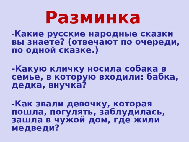 Разминка - Какие русские народные сказки вы знаете? (отвечают по очереди, по одной сказке.)  -Какую кличку носила собака в семье, в которую входили: бабка, дедка, внучка?  - Как звали девочку, которая пошла, погулять, заблудилась, зашла в чужой дом, где жили медведи?  -У кого избушка была ледяная, и в какой сказке? 