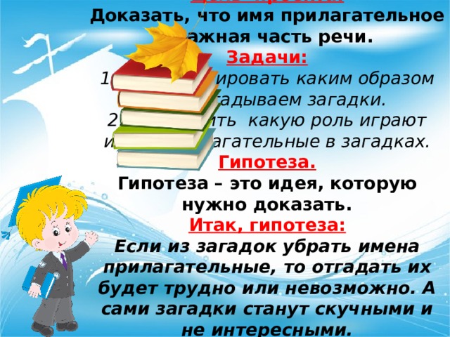 Цель  проекта: Доказать, что имя прилагательное – важная часть речи. Задачи: Проанализировать каким образом мы разгадываем загадки. Определить  какую роль играют имена прилагательные в загадках. Гипотеза. Гипотеза – это идея, которую нужно доказать. Итак, гипотеза: Если из загадок убрать имена прилагательные, то отгадать их будет трудно или невозможно. А сами загадки станут скучными и не интересными. 
