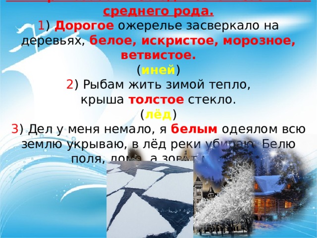 Имя прилагательное единственного числа среднего рода. 1 ) Дорогое ожерелье засверкало на деревьях, белое, искристое, морозное, ветвистое. ( иней ) 2 ) Рыбам жить зимой тепло, крыша толстое стекло. ( лёд ) 3 ) Дел у меня немало, я белым одеялом всю землю укрываю, в лёд реки убираю. Белю поля, дома, а зовут меня… ( зима ) 