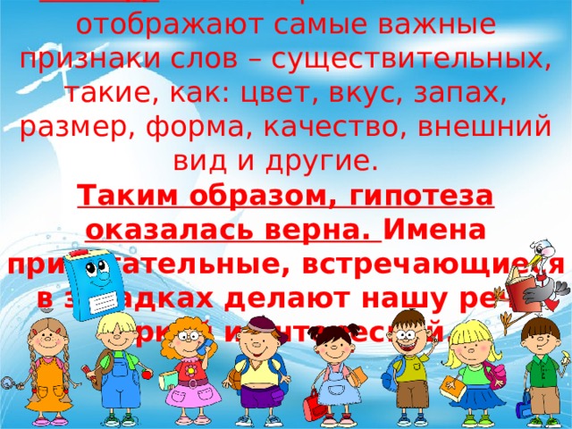 Вывод: имена прилагательные отображают самые важные признаки слов – существительных, такие, как: цвет, вкус, запах, размер, форма, качество, внешний вид и другие. Таким образом, гипотеза оказалась верна. Имена прилагательные, встречающиеся в загадках делают нашу речь яркой и интересной. 