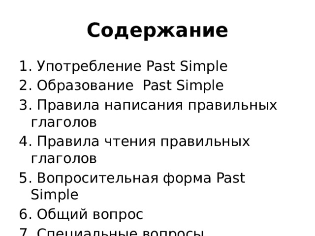 Содержание 1. Употребление Past Simple 2. Образование Past Simple 3. Правила написания правильных глаголов 4. Правила чтения правильных глаголов 5. Вопросительная форма Past Simple 6. Общий вопрос 7. Специальные вопросы 