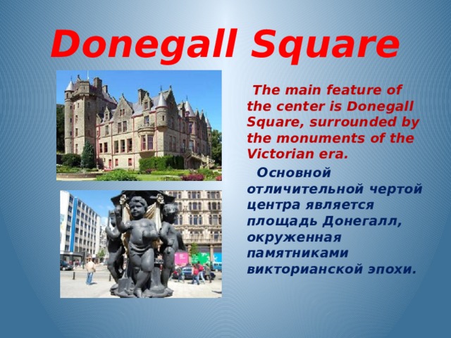 Donegall Square  The main feature of the center is Donegall Square, surrounded by the monuments of the Victorian era.  Основной отличительной чертой центра является площадь Донегалл, окруженная памятниками викторианской эпохи. 