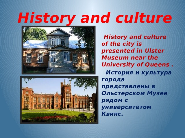  History and culture  History and culture of the city is presented in Ulster Museum near the University of Queens .  История и культура города представлены в Ольстерском Музее рядом с университетом Квинс.  