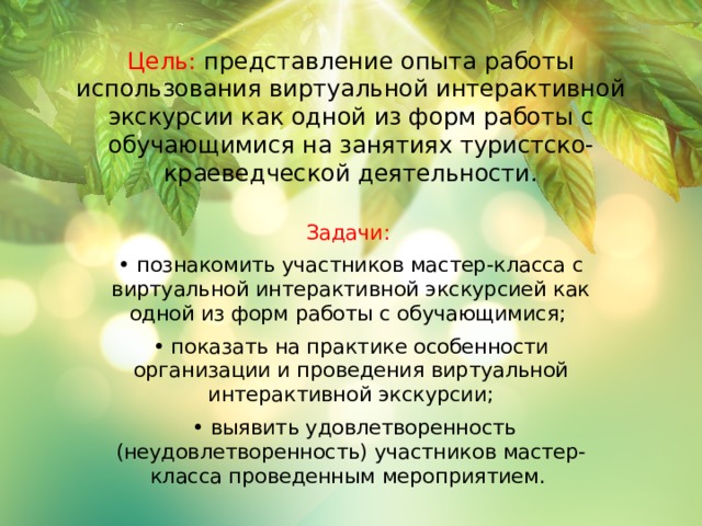 Цель: представление опыта работы использования виртуальной интерактивной экскурсии как одной из форм работы с обучающимися на занятиях туристско-краеведческой деятельности. Задачи: • познакомить участников мастер-класса с виртуальной интерактивной экскурсией как одной из форм работы с обучающимися; • показать на практике особенности организации и проведения виртуальной интерактивной экскурсии; • выявить удовлетворенность (неудовлетворенность) участников мастер-класса проведенным мероприятием. 