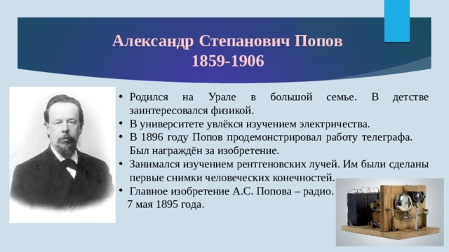 Александр Степанович Попов 1859-1906 Родился на Урале в большой семье. В детстве заинтересовался физикой. В университете увлёкся изучением электричества. В 1896 году Попов продемонстрировал работу телеграфа. Был награждён за изобретение. Занимался изучением рентгеновских лучей. Им были сделаны первые снимки человеческих конечностей. Главное изобретение А.С. Попова – радио.  7 мая 1895 года. 