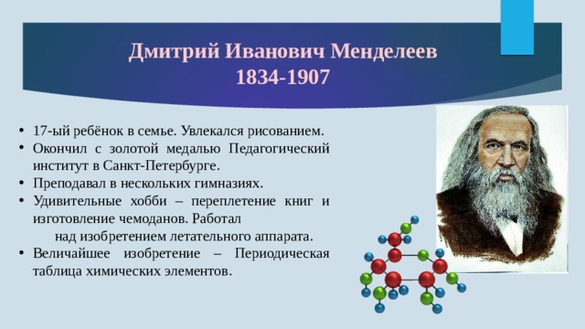 Дмитрий Иванович Менделеев  1834-1907   17-ый ребёнок в семье. Увлекался рисованием. Окончил с золотой медалью Педагогический институт в Санкт-Петербурге. Преподавал в нескольких гимназиях. Удивительные хобби – переплетение книг и изготовление чемоданов. Работал над изобретением летательного аппарата. Величайшее изобретение – Периодическая таблица химических элементов. 