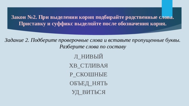 Закон №2. При выделении корня подбирайте родственные слова. Приставку и суффикс выделяйте после обозначения корня. Задание 2. Подберите проверочные слова и вставьте пропущенные буквы. Разберите слова по составу  Л_НИВЫЙ ХВ_СТЛИВАЯ Р_СКОШНЫЕ ОБЪЕД_НЯТЬ УД_ВИТЬСЯ 