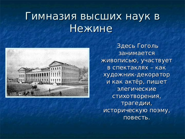 Гимназия высших наук в Нежине  Здесь Гоголь занимается живописью, участвует в спектаклях – как художник-декоратор и как актёр, пишет элегические стихотворения, трагедии, историческую поэму, повесть. 