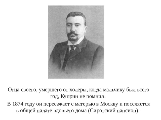 Отца своего, умершего от холеры, когда мальчику был всего год, Куприн не помнил. В 1874 году он переезжает с матерью в Москву и поселяется в общей палате вдовьего дома (Сиротский пансион). 