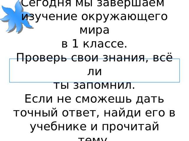 Здравствуйте!  Сегодня мы завершаем  изучение окружающего мира  в 1 классе.  Проверь свои знания, всё ли  ты запомнил.  Если не сможешь дать точный ответ, найди его в учебнике и прочитай тему.  Удачи тебе! 