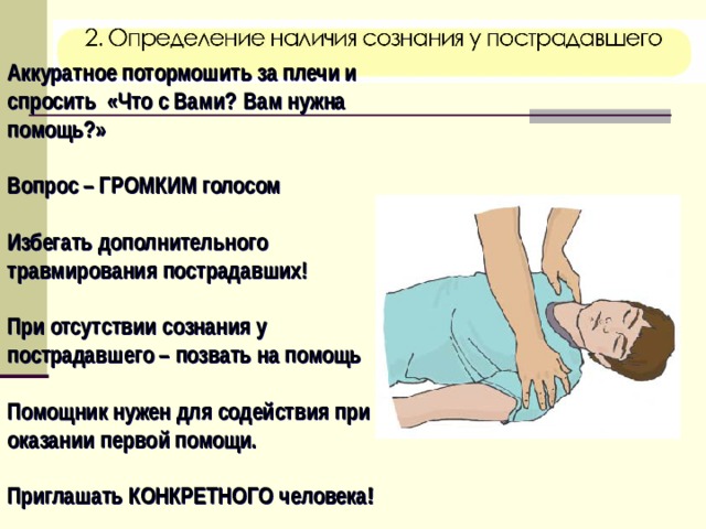 Аккуратное потормошить за плечи и спросить «Что с Вами?  Вам нужна помощь?»  Вопрос – ГРОМКИМ голосом  Избегать дополнительного травмирования пострадавших!  При отсутствии сознания у пострадавшего – позвать на помощь  Помощник нужен для содействия при оказании первой помощи.  Приглашать КОНКРЕТНОГО человека !   