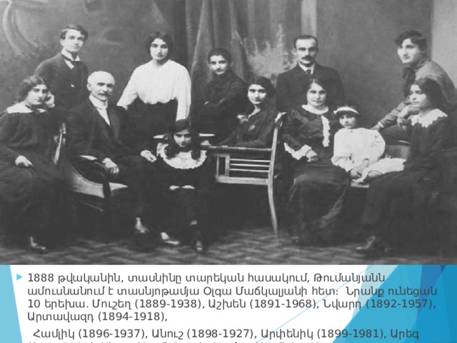 1888 թվականին, տասնինը տարեկան հասակում, Թումանյանն ամուսնանում է տասնյոթամյա Օլգա Մաճկալյանի հետ։  Նրանք ունեցան 10 երեխա. Մուշեղ (1889-1938), Աշխեն (1891-1968), Նվարդ (1892-1957), Արտավազդ (1894-1918),  Համլիկ (1896-1937), Անուշ (1898-1927), Արփենիկ (1899-1981), Արեգ (1900-1939), Սեդա (1905-1988), Թամար(1907-1989)։ 