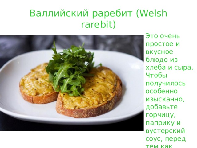 Валлийский раребит (Welsh rarebit) Это очень простое и вкусное блюдо из хлеба и сыра. Чтобы получилось особенно изысканно, добавьте горчицу, паприку и вустерский соус, перед тем как запекать сыр на поджаренном хлебе . 