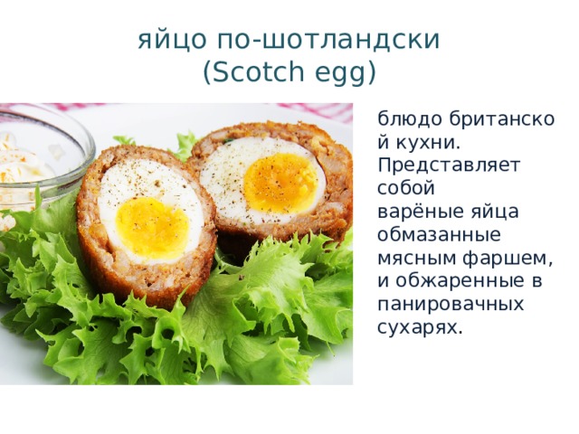 блюдо британской кухни. Представляет собой варёные яйца обмазанные мясным фаршем, и обжаренные в панировачных сухарях . яйцо по-шотландски  (Scotch egg) 