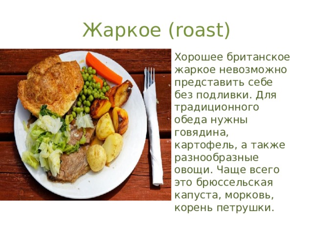 Жаркое (roast) Хорошее британское жаркое невозможно представить себе без подливки. Для традиционного обеда нужны говядина, картофель, а также разнообразные овощи. Чаще всего это брюссельская капуста, морковь, корень петрушки. 